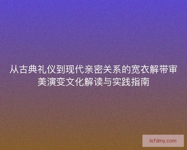 从古典礼仪到现代亲密关系的宽衣解带审美演变文化解读与实践指南