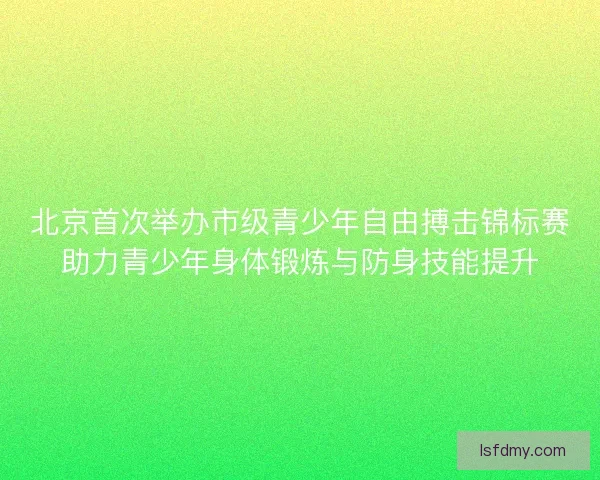 北京首次举办市级青少年自由搏击锦标赛助力青少年身体锻炼与防身技能提升