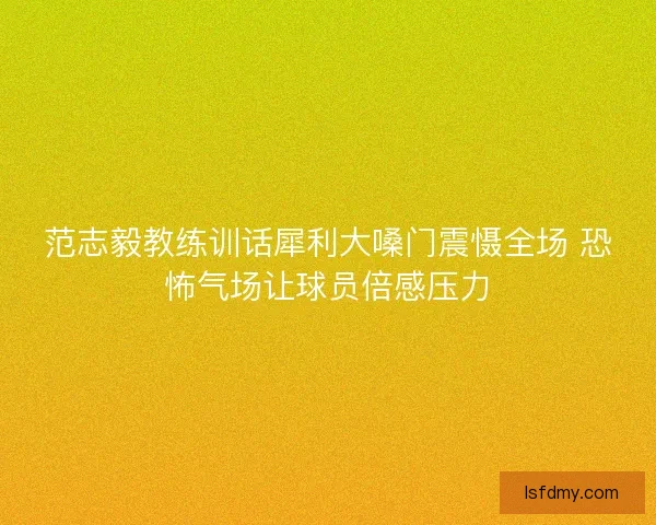 范志毅教练训话犀利大嗓门震慑全场 恐怖气场让球员倍感压力