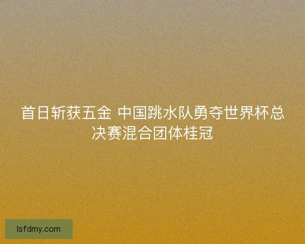首日斩获五金 中国跳水队勇夺世界杯总决赛混合团体桂冠